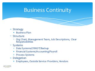 Business Continuity

Strategy
Business Plan

Structure
Org Chart, Management Team, Job Descriptions, Clear
Responsibilities

Systems
Data Systems/CRM/IT/Backup
Financial Systems/Accounting/Payroll
Process Systems

Delegation
Employees, Outside Service Providers, Vendors

 