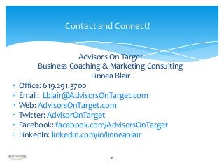Contact and Connect!
Advisors On Target
Business Coaching & Marketing Consulting
Linnea Blair
Office: 619.291.3700
Email: Lblair@AdvisorsOnTarget.com
Web: AdvisorsOnTarget.com
Twitter: AdvisorOnTarget
Facebook: facebook.com/AdvisorsOnTarget
LinkedIn: linkedin.com/in/linneablair
37

 