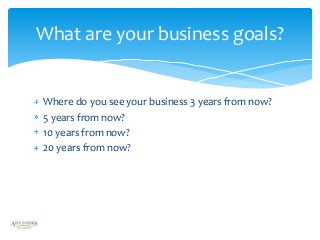 What are your business goals?

Where do you see your business 3 years from now?
5 years from now?
10 years from now?
20 years from now?

 
