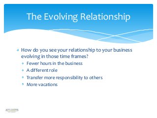 The Evolving Relationship

How do you see your relationship to your business
evolving in those time frames?
Fewer hours in the business
A different role
Transfer more responsibility to others
More vacations

 