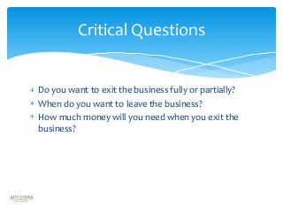 Critical Questions

Do you want to exit the business fully or partially?
When do you want to leave the business?
How much money will you need when you exit the
business?

 