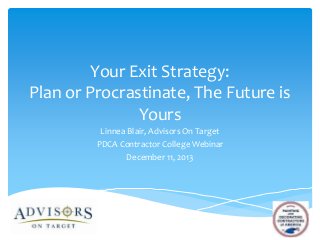 Your Exit Strategy:
Plan or Procrastinate, The Future is
Yours
Linnea Blair, Advisors On Target
PDCA Contractor College Webinar
December 11, 2013

 