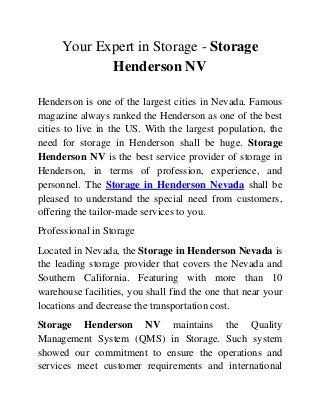 Your Expert in Storage - Storage
Henderson NV
Henderson is one of the largest cities in Nevada. Famous
magazine always ranked the Henderson as one of the best
cities to live in the US. With the largest population, the
need for storage in Henderson shall be huge. Storage
Henderson NV is the best service provider of storage in
Henderson, in terms of profession, experience, and
personnel. The Storage in Henderson Nevada shall be
pleased to understand the special need from customers,
offering the tailor-made services to you.
Professional in Storage
Located in Nevada, the Storage in Henderson Nevada is
the leading storage provider that covers the Nevada and
Southern California. Featuring with more than 10
warehouse facilities, you shall find the one that near your
locations and decrease the transportation cost.
Storage Henderson NV maintains the Quality
Management System (QMS) in Storage. Such system
showed our commitment to ensure the operations and
services meet customer requirements and international
 