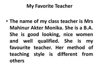 My Favorite Teacher
• The name of my class teacher is Mrs
Mahinur Akter Monika. She is a B.A.
She is good looking, nice women
and well qualified. She is my
favourite teacher. Her method of
teaching style is different from
others