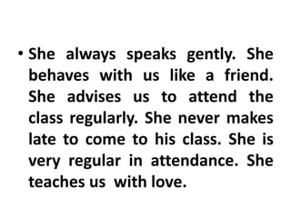 • She always speaks gently. She
behaves with us like a friend.
She advises us to attend the
class regularly. She never makes
late to come to his class. She is
very regular in attendance. She
teaches us with love.