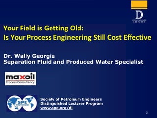 Your Field is Getting Old:
Is Your Process Engineering Still Cost Effective
Society of Petroleum Engineers
Distinguished Lecturer Program
www.spe.org/dl
Dr. Wally Georgie
Separation Fluid and Produced Water Specialist
2
 