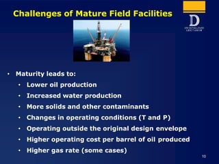 Challenges of Mature Field Facilities
• Maturity leads to:
• Lower oil production
• Increased water production
• More soli...