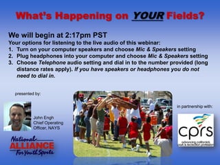 What’s Happening on YOUR Fields?
We will begin at 2:17pm PST
Your options for listening to the live audio of this webinar:
1. Turn on your computer speakers and choose Mic & Speakers setting
2. Plug headphones into your computer and choose Mic & Speakers setting
3. Choose Telephone audio setting and dial in to the number provided (long
   distance rates apply). If you have speakers or headphones you do not
   need to dial in.


  presented by:

                                                              in partnership with:

           John Engh
           Chief Operating
           Officer, NAYS
 