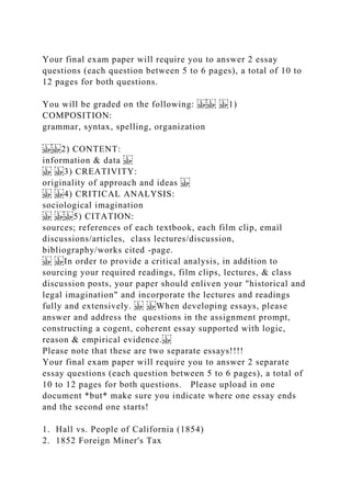 Your final exam paper will require you to answer 2 essay
questions (each question between 5 to 6 pages), a total of 10 to
12 pages for both questions.
You will be graded on the following: 1)
COMPOSITION:
grammar, syntax, spelling, organization
2) CONTENT:
information & data
3) CREATIVITY:
originality of approach and ideas
4) CRITICAL ANALYSIS:
sociological imagination
5) CITATION:
sources; references of each textbook, each film clip, email
discussions/articles, class lectures/discussion,
bibliography/works cited -page.
In order to provide a critical analysis, in addition to
sourcing your required readings, film clips, lectures, & class
discussion posts, your paper should enliven your "historical and
legal imagination" and incorporate the lectures and readings
fully and extensively. When developing essays, please
answer and address the questions in the assignment prompt,
constructing a cogent, coherent essay supported with logic,
reason & empirical evidence.
Please note that these are two separate essays!!!!
Your final exam paper will require you to answer 2 separate
essay questions (each question between 5 to 6 pages), a total of
10 to 12 pages for both questions. Please upload in one
document *but* make sure you indicate where one essay ends
and the second one starts!
1. Hall vs. People of California (1854)
2. 1852 Foreign Miner's Tax
 