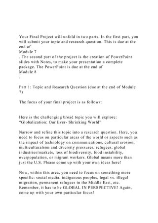 Your Final Project will unfold in two parts. In the first part, you
will submit your topic and research question. This is due at the
end of
Module 7
. The second part of the project is the creation of PowerPoint
slides with Notes, to make your presentation a complete
package. The PowerPoint is due at the end of
Module 8
.
Part 1: Topic and Research Question (due at the end of Module
7)
The focus of your final project is as follows:
Here is the challenging broad topic you will explore:
“Globalization: Our Ever- Shrinking World”
Narrow and refine this topic into a research question. Here, you
need to focus on particular areas of the world or aspects such as
the impact of technology on communications, cultural erosion,
multiculturalism and diversity pressures, refugees, global
industries/markets, loss of biodiversity, food instability,
overpopulation, or migrant workers. Global means more than
just the U.S. Please come up with your own ideas here!
Now, within this area, you need to focus on something more
specific: social media, indigenous peoples, legal vs. illegal
migration, permanent refugees in the Middle East, etc.
Remember, it has to be GLOBAL IN PERSPECTIVE! Again,
come up with your own particular focus!
 