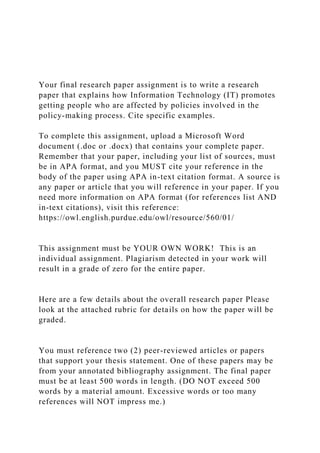 Your final research paper assignment is to write a research
paper that explains how Information Technology (IT) promotes
getting people who are affected by policies involved in the
policy-making process. Cite specific examples.
To complete this assignment, upload a Microsoft Word
document (.doc or .docx) that contains your complete paper.
Remember that your paper, including your list of sources, must
be in APA format, and you MUST cite your reference in the
body of the paper using APA in-text citation format. A source is
any paper or article that you will reference in your paper. If you
need more information on APA format (for references list AND
in-text citations), visit this reference:
https://owl.english.purdue.edu/owl/resource/560/01/
This assignment must be YOUR OWN WORK! This is an
individual assignment. Plagiarism detected in your work will
result in a grade of zero for the entire paper.
Here are a few details about the overall research paper Please
look at the attached rubric for details on how the paper will be
graded.
You must reference two (2) peer-reviewed articles or papers
that support your thesis statement. One of these papers may be
from your annotated bibliography assignment. The final paper
must be at least 500 words in length. (DO NOT exceed 500
words by a material amount. Excessive words or too many
references will NOT impress me.)
 