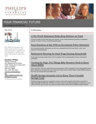 YOUR FINANCIAL FUTURE
Your Guide to Life Planning
May 2016
Our roads to success may
have twists and turns and
ups and downs; together we
can navigate a course and
enjoy the scenery along the
way.
Christian Phillips
Phillips Financial
LPL Registered Principal
1920 Tienda Drive Suite 202
Lodi, CA 95242
209-367-0868
Fax: 209-367-0811
christian.phillips@lpl.c
om
http://lpladvisorweb.com
/PhillipsFinancial/
CA Insurance Lic# 0A20651
In This Issue
A Net Worth Statement Helps Keep Retirees on Track
Your net worth is more than just your income. A net worth statement presents a composite
picture "in time" of your overall financial health.
Keep Emotions at Bay With an Investment Policy Statement
An investment policy statement can serve as a blueprint for all of your short-, mid-, and
long-term financial goals.
Retirement Planning for Dual-Wage Earning Households
Dual-wage earning couples have a lot to consider when assessing their various retirement
portfolios.
Turning the Page: Five Things Baby Boomers Need to Know
About RMDs
How time flies. The first of the baby boom generation will be required to start taking RMDs from
their retirement accounts this year. Read on to learn some crucial "basics" about RMDs and how
the rules governing them may affect you.
Health Savings Accounts: Get to Know These Versatile
Savings Tools
Health savings accounts are a popular resource commonly used by individuals covered by a
high-deductible health plan. Whether you have access to an HSA through your employer or you
opt to enroll in one on your own, there is much to learn about these flexible savings vehicles.
 