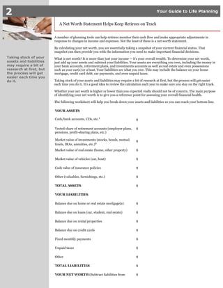 2 Your Guide to Life Planning
Taking stock of your
assets and liabilities
may require a bit of
research at first, but
the process will get
easier each time you
do it.
A Net Worth Statement Helps Keep Retirees on Track
A number of planning tools can help retirees monitor their cash flow and make appropriate adjustments in
response to changes in income and expenses. Not the least of these is a net worth statement.
By calculating your net worth, you are essentially taking a snapshot of your current financial status. That
snapshot can then provide you with the information you need to make important financial decisions.
What is net worth? It is more than just your income -- it's your overall wealth. To determine your net worth,
just add up your assets and subtract your liabilities. Your assets are everything you own, including the money in
your bank accounts, retirement plans, and investments accounts as well as real estate and even possessions
such as your car(s) or a boat. Your liabilities are what you owe. This may include the balance on your home
mortgage, credit card debt, car payments, and even unpaid taxes.
Taking stock of your assets and liabilities may require a bit of research at first, but the process will get easier
each time you do it. It's a good idea to review the calculation each year to make sure you stay on the right track.
Whether your net worth is higher or lower than you expected really should not be of concern. The main purpose
of identifying your net worth is to give you a reference point for assessing your overall financial health.
The following worksheet will help you break down your assets and liabilities so you can reach your bottom line.
YOUR ASSETS
Cash/bank accounts, CDs, etc.1
$
Vested share of retirement accounts (employer plans,
pensions, profit-sharing plans, etc.)
$
Market value of investments (stocks, bonds, mutual
funds, IRAs, annuities, etc.)2
$
Market value of real estate (home, other property) $
Market value of vehicles (car, boat) $
Cash value of insurance policies $
Other (valuables, furnishings, etc.) $
TOTAL ASSETS $
YOUR LIABILITIES
Balance due on home or real estate mortgage(s) $
Balance due on loans (car, student, real estate) $
Balance due on rental properties $
Balance due on credit cards $
Fixed monthly payments $
Unpaid taxes $
Other $
TOTAL LIABILITIES $
YOUR NET WORTH (Subtract liabilities from $
 