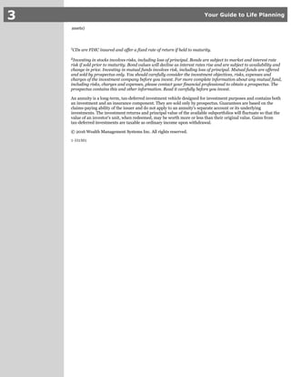 3 Your Guide to Life Planning
assets)
CDs are FDIC insured and offer a fixed rate of return if held to maturity.1
Investing in stocks involves risks, including loss of principal. Bonds are subject to market and interest rate2
risk if sold prior to maturity. Bond values will decline as interest rates rise and are subject to availability and
change in price. Investing in mutual funds involves risk, including loss of principal. Mutual funds are offered
and sold by prospectus only. You should carefully consider the investment objectives, risks, expenses and
charges of the investment company before you invest. For more complete information about any mutual fund,
including risks, charges and expenses, please contact your financial professional to obtain a prospectus. The
prospectus contains this and other information. Read it carefully before you invest.
An annuity is a long-term, tax-deferred investment vehicle designed for investment purposes and contains both
an investment and an insurance component. They are sold only by prospectus. Guarantees are based on the
claims-paying ability of the issuer and do not apply to an annuity's separate account or its underlying
investments. The investment returns and principal value of the available subportfolios will fluctuate so that the
value of an investor's unit, when redeemed, may be worth more or less than their original value. Gains from
tax-deferred investments are taxable as ordinary income upon withdrawal.
© 2016 Wealth Management Systems Inc. All rights reserved.
1-331501
 