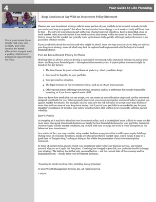 1.
2.
3.
4.
5.
4 Your Guide to Life Planning
Once you know how
much risk you can
accept, you can
create an asset
allocation target and
a policy statement
designed specifically
for you.
Keep Emotions at Bay With an Investment Policy Statement
Chances are your investment strategy calls for some portion of your portfolio to be invested in stocks to help
you reach your long-term goals. But when the stock market turns choppy -- as it most certainly will from time1
to time -- try not to let your emotions get in the way of achieving your objectives. Keep in mind that a loss in
stock market value may only matter if you need access to that money within two years or less. Furthermore,
history shows that the market has typically made up its losses fairly quickly, although past performance is no
guarantee of future results.
If you are skittish about the markets and what might lie ahead, there are steps you can take to help you stick to
your long-term strategy, some of which may best be explored and implemented with the help of a trusted
financial advisor.
Put an Investment Policy in Place
Working with an advisor, you can develop a customized investment policy statement to help you pursue your
short- and long-term financial goals -- throughout all economic cycles. A typical policy statement might be
based on five key factors:
The time frames for your various financial goals (e.g., short-, medium, long).
Your need for liquidity in your portfolio.
Your personal tax situation.
The legal structure of the investment vehicle, such as an IRA or trust account.
Other special factors affecting your personal situation, such as a preference for socially responsible
investing, or if you have a special needs child.
Once you know how much risk you can accept, you can create an asset allocation target and a policy statement
designed specifically for you. When properly structured, your investment policy statement helps to protect you
against market downturns. For example, say you may have the risk tolerance to accept a one-year decline of
more than 20% on some of your long-term money, but if part of your portfolio is earmarked to pay for your
daughter's wedding in 18 months, your policy would not allow that portion to be exposed to extreme market
volatility.
Don't Panic
As tempting as it may be to abandon your investment policy, such a shortsighted move is likely to cause you far
more harm than good. Emotional decisions are rarely the best financial decisions for your portfolio. Instead of
overreacting to volatile market conditions, try to stick with your strategy and avoid a costly disruption in the
balance of your investments.
As a matter of fact, you may consider using market declines as opportunities to add to your equity holdings.
During times of economic downturn, stocks are often priced below market value, which means it may be a
good time to "bargain shop," as long as doing so fits within the parameters of your investment policy
statement.
In times of market stress, plan to revisit your investment policy with your financial advisor, and remind
yourself why you set it up in the first place. If nothing has changed in your life, you probably shouldn't change
your strategy. The bottom line is that only personal factors -- not the current state of the economy and/or
financial markets -- should drive your investment decisions.
Investing in stocks involves risks, including loss of principal.1
© 2016 Wealth Management Systems Inc. All rights reserved.
1-345196
 