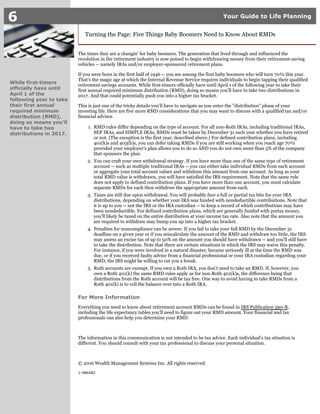 1.
2.
3.
4.
5.
6 Your Guide to Life Planning
While first-timers
officially have until
April 1 of the
following year to take
their first annual
required minimum
distribution (RMD),
doing so means you'll
have to take two
distributions in 2017.
Turning the Page: Five Things Baby Boomers Need to Know About RMDs
The times they are a changin' for baby boomers. The generation that lived through and influenced the
revolution in the retirement industry is now poised to begin withdrawing money from their retirement-saving
vehicles -- namely IRAs and/or employer-sponsored retirement plans.
If you were born in the first half of 1946 -- you are among the first baby boomers who will turn 70½ this year.
That's the magic age at which the Internal Revenue Service requires individuals to begin tapping their qualified
retirement savings accounts. While first-timers officially have until April 1 of the following year to take their
first annual required minimum distribution (RMD), doing so means you'll have to take two distributions in
2017. And that could potentially push you into a higher tax bracket.
This is just one of the tricky details you'll have to navigate as you enter the "distribution" phase of your
investing life. Here are five more RMD considerations that you may want to discuss with a qualified tax and/or
financial advisor.
RMD rules differ depending on the type of account. For all non-Roth IRAs, including traditional IRAs,
SEP IRAs, and SIMPLE IRAs, RMDs must be taken by December 31 each year whether you have retired
or not. (The exception is the first year, described above.) For defined contribution plans, including
401(k)s and 403(b)s, you can defer taking RMDs if you are still working when you reach age 70½
provided your employer's plan allows you to do so AND you do not own more than 5% of the company
that sponsors the plan.
You can craft your own withdrawal strategy. If you have more than one of the same type of retirement
account -- such as multiple traditional IRAs -- you can either take individual RMDs from each account
or aggregate your total account values and withdraw this amount from one account. As long as your
total RMD value is withdrawn, you will have satisfied the IRS requirement. Note that the same rule
does not apply to defined contribution plans. If you have more than one account, you must calculate
separate RMDs for each then withdraw the appropriate amount from each.
Taxes are still due upon withdrawal. You will probably face a full or partial tax bite for your IRA
distributions, depending on whether your IRA was funded with nondeductible contributions. Note that
it is up to you -- not the IRS or the IRA custodian -- to keep a record of which contributions may have
been nondeductible. For defined contribution plans, which are generally funded with pretax money,
you'll likely be taxed on the entire distribution at your income tax rate. Also note that the amount you
are required to withdraw may bump you up into a higher tax bracket.
Penalties for noncompliance can be severe. If you fail to take your full RMD by the December 31
deadline on a given year or if you miscalculate the amount of the RMD and withdraw too little, the IRS
may assess an excise tax of up to 50% on the amount you should have withdrawn -- and you'll still have
to take the distribution. Note that there are certain situations in which the IRS may waive this penalty.
For instance, if you were involved in a natural disaster, became seriously ill at the time the RMD was
due, or if you received faulty advice from a financial professional or your IRA custodian regarding your
RMD, the IRS might be willing to cut you a break.
Roth accounts are exempt. If you own a Roth IRA, you don't need to take an RMD. If, however, you
own a Roth 401(k) the same RMD rules apply as for non-Roth 401(k)s, the difference being that
distributions from the Roth account will be tax free. One way to avoid having to take RMDs from a
Roth 401(k) is to roll the balance over into a Roth IRA.
For More Information
Everything you need to know about retirement account RMDs can be found in ,IRS Publication 590-B
including the life expectancy tables you'll need to figure out your RMD amount. Your financial and tax
professionals can also help you determine your RMD.
The information in this communication is not intended to be tax advice. Each individual's tax situation is
different. You should consult with your tax professional to discuss your personal situation.
© 2016 Wealth Management Systems Inc. All rights reserved.
1-486482
 