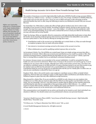 7 Your Guide to Life Planning
HSAs are typically
offered in conjunction
with high-deductible
health plans to help
offset the burden of
out-of-pocket medical
expenses that must
be incurred before
the deductible is met
and the insurance
policy kicks in.
Health Savings Accounts: Get to Know These Versatile Savings Tools
The number of Americans covered by high-deductible health plans (HDHPs)/health savings accounts (HSAs)
rose to about 19.7 million in 2015 -- up from 17.4 million in 2014. On average, enrollment in HDHPs/HSAs has
risen nearly 22% over the past two years. If you are new to HSAs and eager to take advantage of all the1
potential benefits they have to offer, keep the following in mind as you familiarize yourself with your account
this year.
For Immediate Use. HSAs help to cushion the effect of high upfront medical costs, but in order to take
advantage of your account it must be funded. According to industry experts, having an open account is not
enough. You must have money in the account -- even a few dollars -- in order for it to be considered a valid
source of tax-advantaged funding. If you wait until a medical bill arrives to fund your HSA for the first time,
you may well miss out on its key benefit.
Triple Tax Savings. HSAs are typically offered in conjunction with high-deductible health plans to help offset
the burden of out-of-pocket medical expenses that must be incurred before the deductible is met and the
insurance policy kicks in. They do this by offering tax savings three ways:
Contributions made to the account are tax deductible up to certain limits or, if they are made through
an employer program, they are made with pretax dollars.
Any interest or investment earnings accrued on the money in the account is tax free.
When withdrawals are used for qualifying medical expenses they are tax free.
An Investment Vehicle, Too. Not all HSAs are created equal. Some are simple savings accounts that offer a
minimal rate of interest. Others allow you to invest your contributions as you would in a 401(k) or IRA. This
potential investment feature, coupled with the fact that HSAs are not a "use it or lose it" vehicle, opens the
door to viewing HSAs as another tool in an individual's retirement funding arsenal.
For instance, because money can accumulate in the account indefinitely, it could be earmarked for future
health care costs incurred in retirement. What's more, if money in the account is not used by age 65, it can be
withdrawn for any reason with no penalty, although taxes will be owed at then-current rates. For those who2
can afford to contribute money to an HSA and leave it to grow (electing instead to use non-HSA monies to pay
for medical costs) an HSA has the potential to be a sound addition to a retirement savings strategy.
Contribution limits for 2016 are $3,350 for an individual plan and $6,750 for a family plan. In either case, an
extra $1,000 contribution is allowed for those over age 55.
Employer Perks. Akin to the 401(k) match, some employers contribute money to HSAs on behalf of their
employees. Find out what your employer's policy is with regard to HSA contributions and whether there is a
Wellness Program in place that may offer additional savings incentives.
Shop Around for a Better Plan. If you are enrolled in an HDHP at work, chances are your employer also
enrolled you in an HSA. But you need not stick with that HSA if you find another one that better suits your
needs. You can essentially "roll over" your HSA assets to another plan by filling out the requisite paperwork
and following the rules that are comparable to those governing 401(k) or IRA rollovers -- i.e., a direct
trustee-to-trustee HSA transfer. Similarly, if you withdraw the money and deposit it in a non-HSA account you
will pay regular income tax on the amount plus a 20% additional federal tax.
This communication is not intended to be tax advice and should not be treated as such. Each individual's tax
situation is different. You should contact your tax professional to discuss your personal situation.
America's Health Insurance Plans (AHIP), "2015 Census of Health Savings Account - High Deductible1
Health Plans," November 2015.
U.S.News.com, "10 Ways to Maximize Your HSA in 2016," Feb. 4, 2016.2
© 2016 Wealth Management Systems Inc. All rights reserved.
1-491633
 