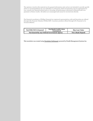The opinions voiced in this material are for general information only and are not intended to provide specific
advice or recommendations for any individual. To determine which investment(s) may be appropriate for
you, consult your financial advisor prior to investing. All performance referenced is historical and is no
guarantee of future results. All indices are unmanaged and cannot be invested into directly.
The financial consultants of Phillips Financial are registered representatives with and Securities are offered
through LPL Financial. Member FINRA/SIPC. Insurance products offered through LPL Financial or its
licensed affiliates.
Not FDIC/NCUA Insured
Not Bank/Credit Union
Guaranteed
May Lose Value
Not Insured by any Federal Government Agency Not a Bank Deposit
This newsletter was created using , powered by Wealth Management Systems Inc.Newsletter OnDemand
 
