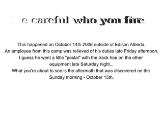 This happened on October 14th 2006 outside of Edison Alberta. An employee from this camp was relieved of his duties late Friday afternoon. I guess he went a little &quot;postal&quot; with the track hoe on the other  equipment late Saturday night... What you're about to see is the aftermath that was discovered on the  Sunday morning - October 15th. Be careful who you fire 