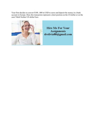 Your firm decides to convert $100 , 000 in USD to euros and deposit the money in a bank
account in Europe. Does this transaction represent a short position on the US dollar or on the
euro? Both Neither US dollar Euro
 