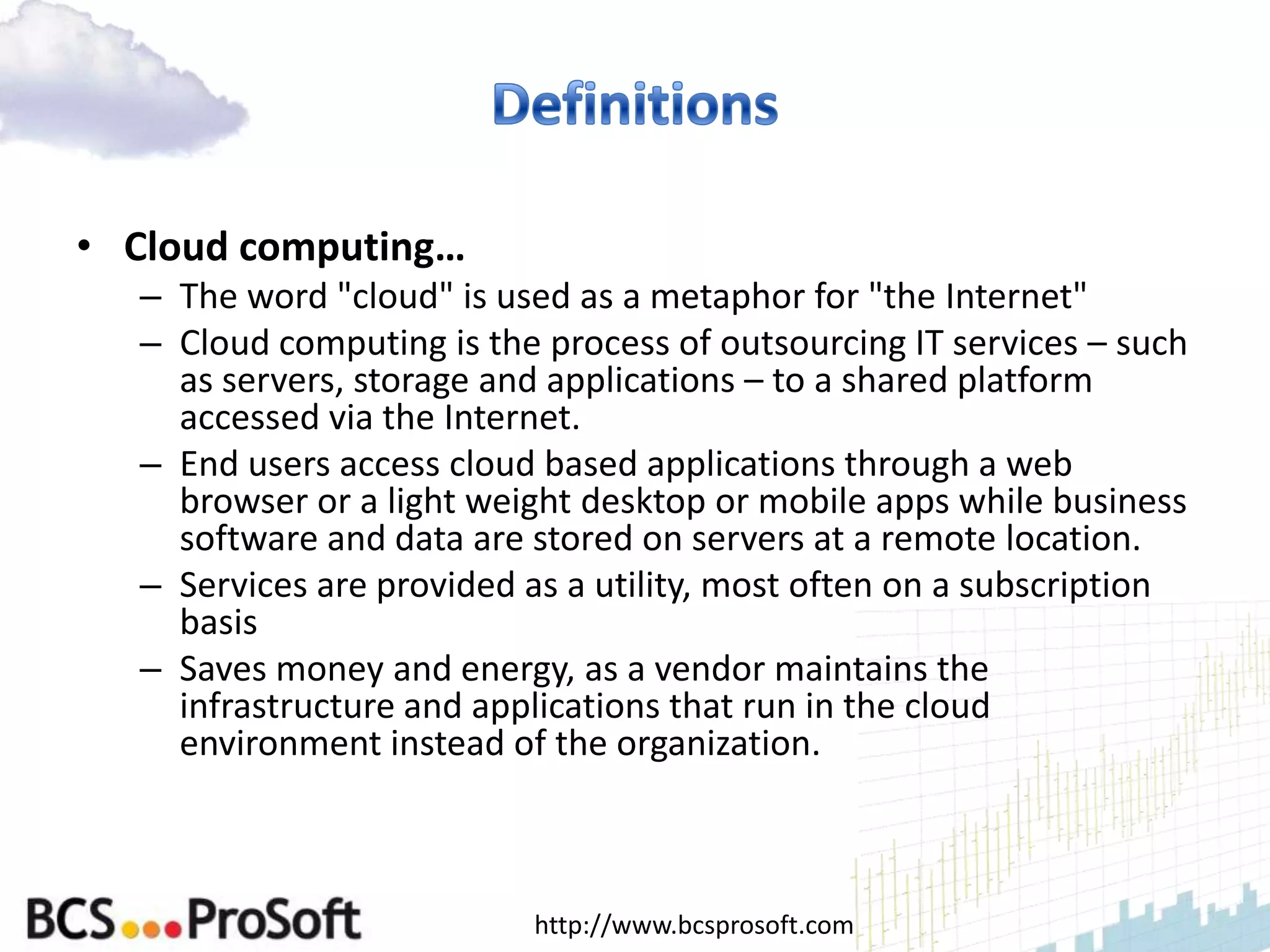 • Cloud computing…
  – The word "cloud" is used as a metaphor for "the Internet"
  – Cloud computing is the process of outsourcing IT services – such
    as servers, storage and applications – to a shared platform
    accessed via the Internet.
  – End users access cloud based applications through a web
    browser or a light weight desktop or mobile apps while business
    software and data are stored on servers at a remote location.
  – Services are provided as a utility, most often on a subscription
    basis
  – Saves money and energy, as a vendor maintains the
    infrastructure and applications that run in the cloud
    environment instead of the organization.



                          http://www.bcsprosoft.com
 