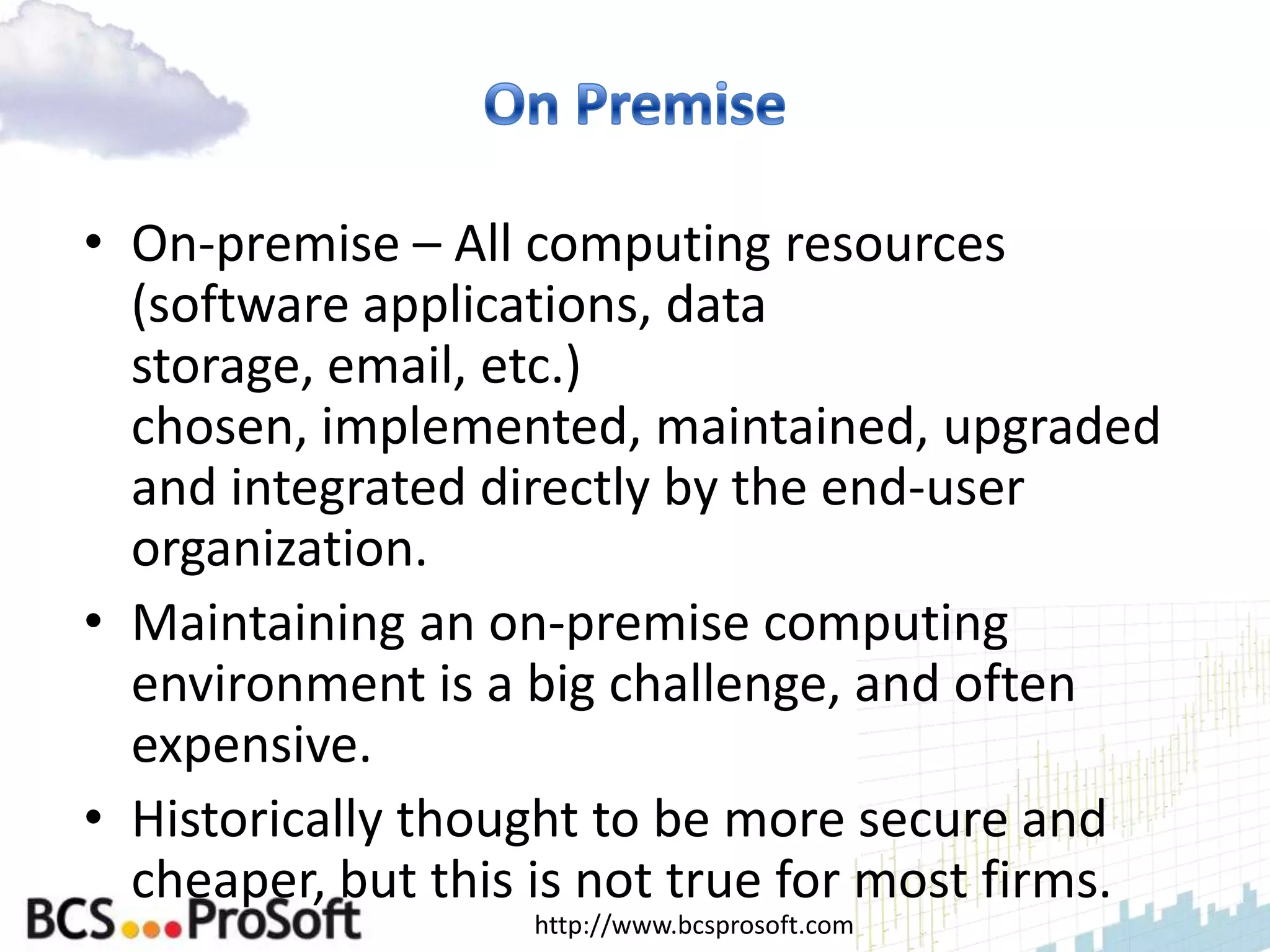 • On-premise – All computing resources
  (software applications, data
  storage, email, etc.)
  chosen, implemented, maintained, upgraded
  and integrated directly by the end-user
  organization.
• Maintaining an on-premise computing
  environment is a big challenge, and often
  expensive.
• Historically thought to be more secure and
  cheaper, but this is not true for most firms.
                   http://www.bcsprosoft.com
 