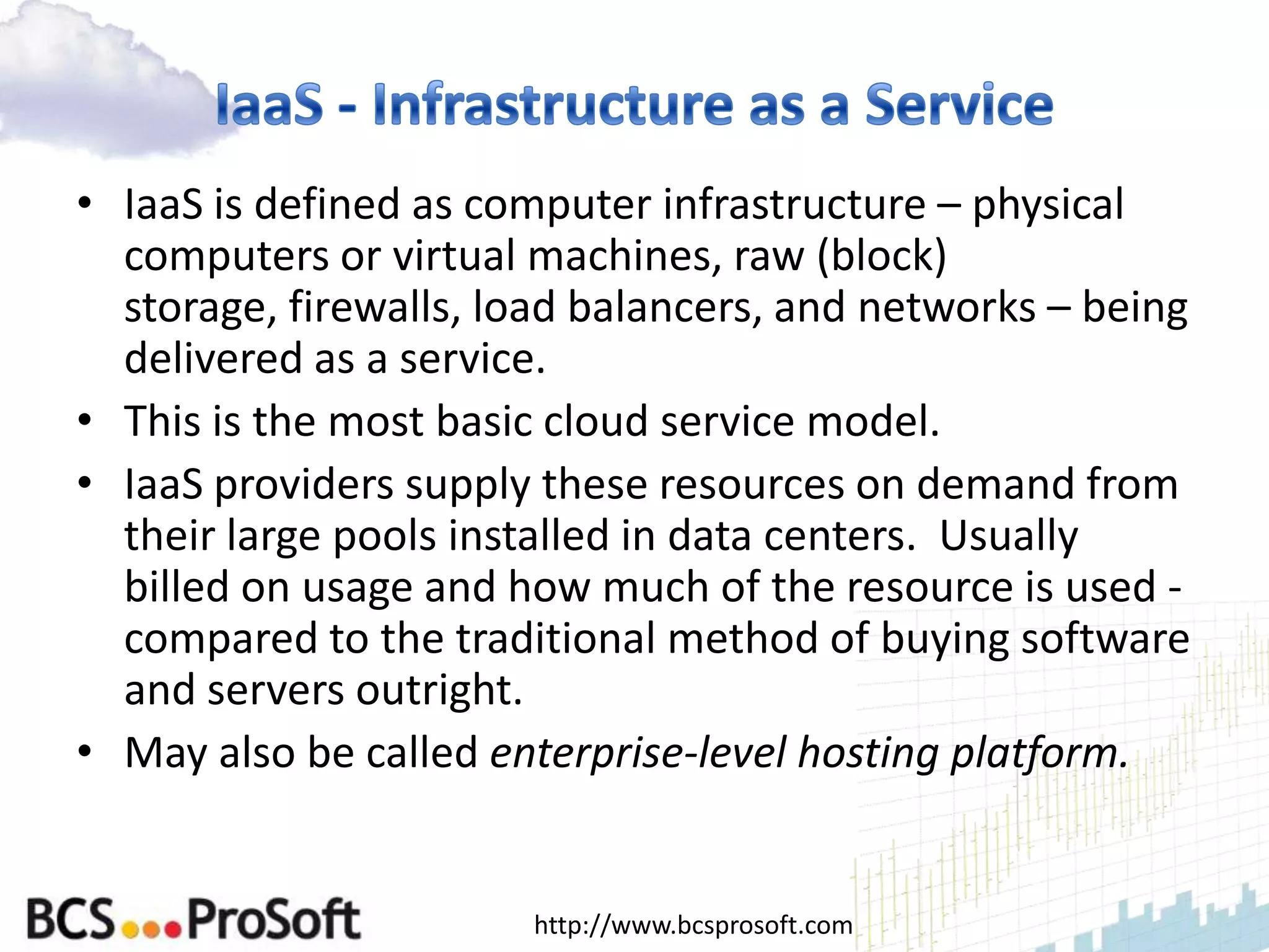 • IaaS is defined as computer infrastructure – physical
  computers or virtual machines, raw (block)
  storage, firewalls, load balancers, and networks – being
  delivered as a service.
• This is the most basic cloud service model.
• IaaS providers supply these resources on demand from
  their large pools installed in data centers. Usually
  billed on usage and how much of the resource is used -
  compared to the traditional method of buying software
  and servers outright.
• May also be called enterprise-level hosting platform.


                       http://www.bcsprosoft.com
 