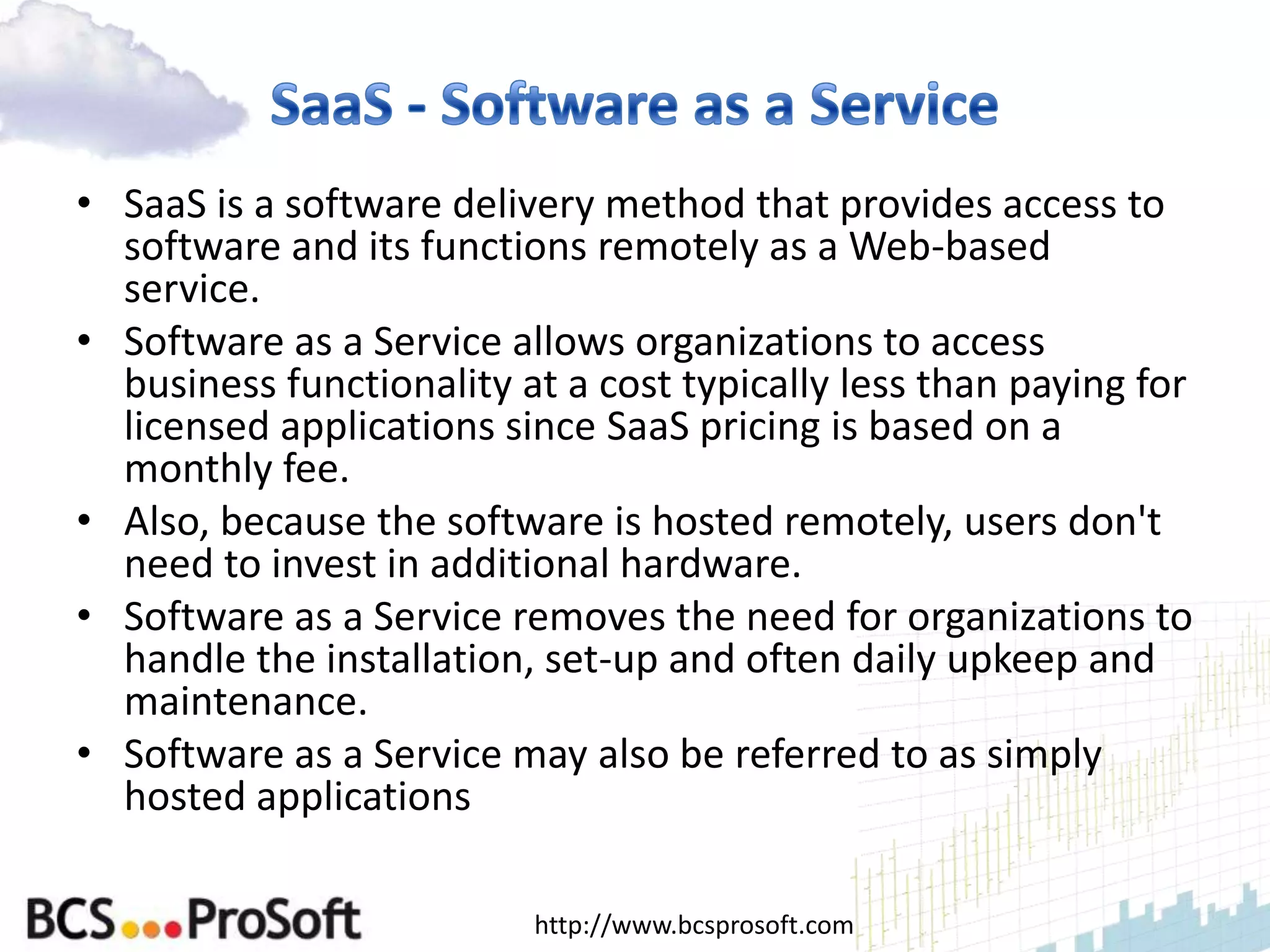 • SaaS is a software delivery method that provides access to
  software and its functions remotely as a Web-based
  service.
• Software as a Service allows organizations to access
  business functionality at a cost typically less than paying for
  licensed applications since SaaS pricing is based on a
  monthly fee.
• Also, because the software is hosted remotely, users don't
  need to invest in additional hardware.
• Software as a Service removes the need for organizations to
  handle the installation, set-up and often daily upkeep and
  maintenance.
• Software as a Service may also be referred to as simply
  hosted applications

                          http://www.bcsprosoft.com
 
