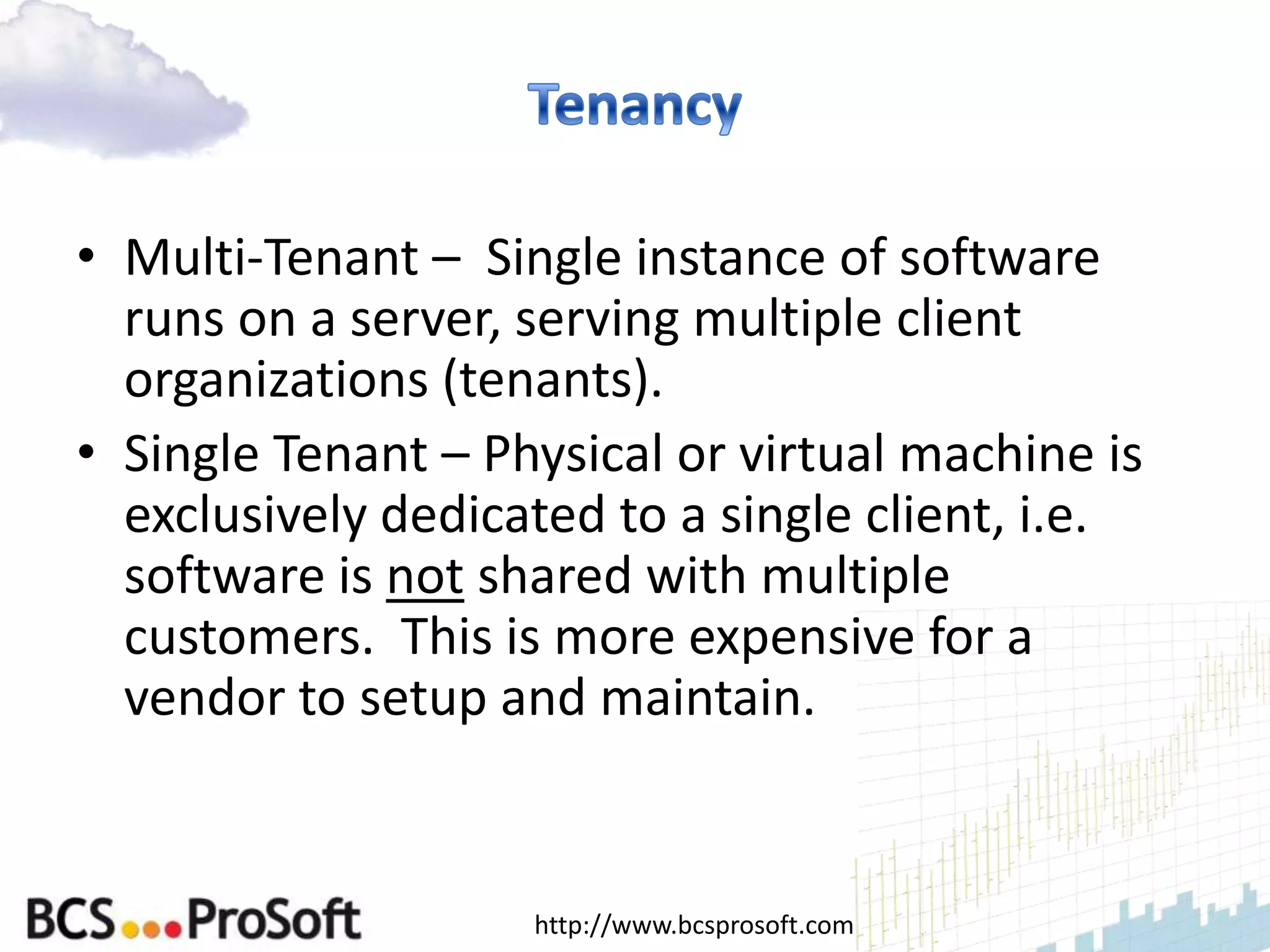 • Multi-Tenant – Single instance of software
  runs on a server, serving multiple client
  organizations (tenants).
• Single Tenant – Physical or virtual machine is
  exclusively dedicated to a single client, i.e.
  software is not shared with multiple
  customers. This is more expensive for a
  vendor to setup and maintain.


                    http://www.bcsprosoft.com
 