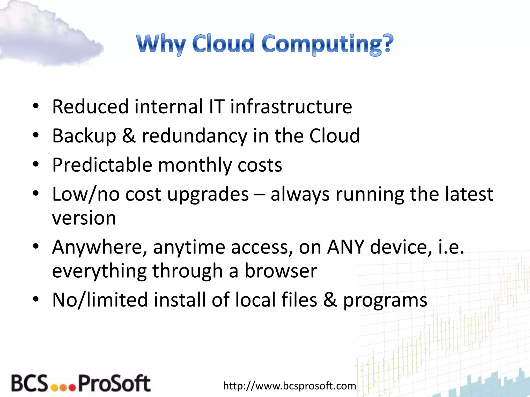 • Reduced internal IT infrastructure
• Backup & redundancy in the Cloud
• Predictable monthly costs
• Low/no cost upgrades – always running the latest
  version
• Anywhere, anytime access, on ANY device, i.e.
  everything through a browser
• No/limited install of local files & programs


                    http://www.bcsprosoft.com
 