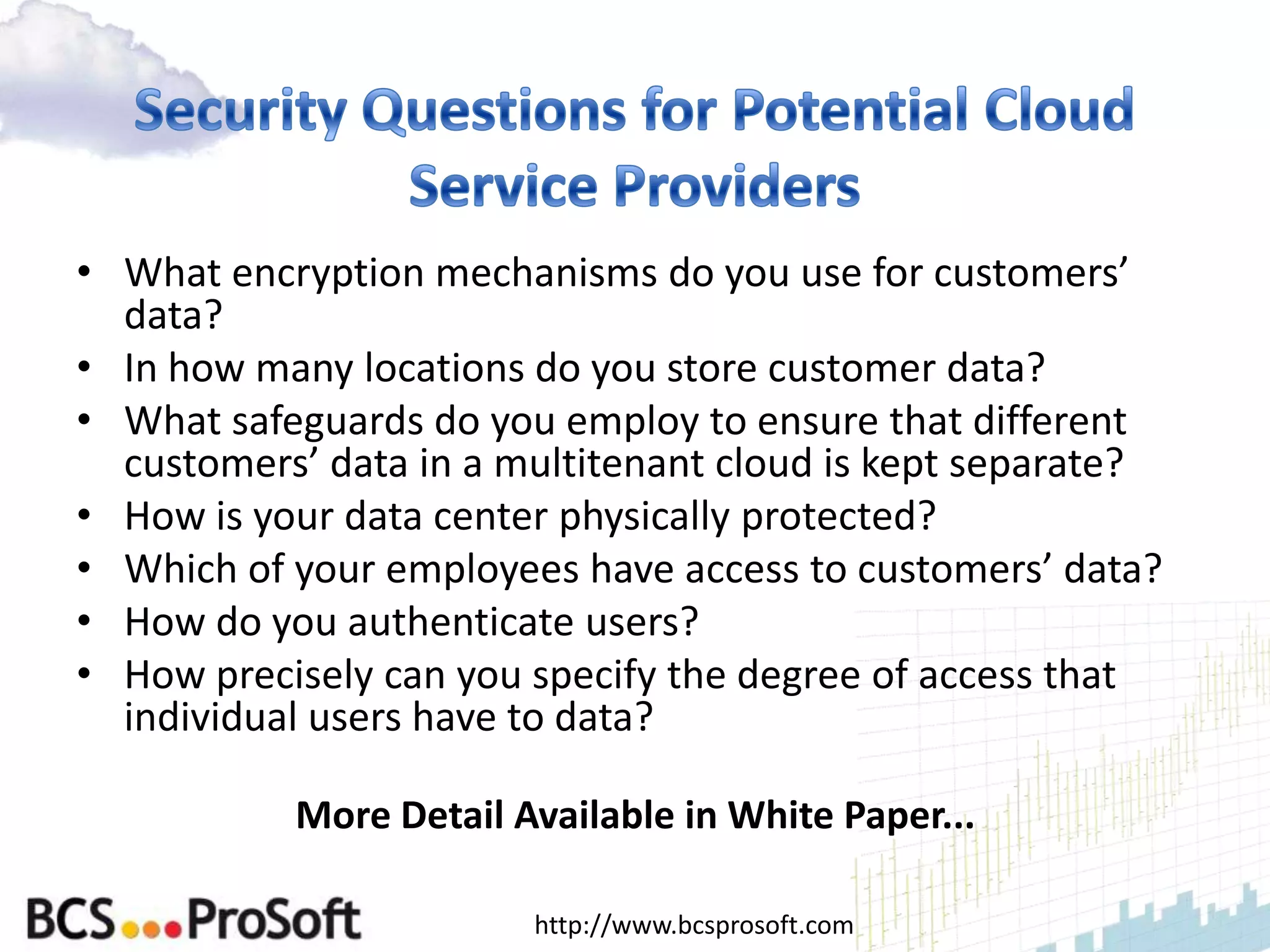 • What encryption mechanisms do you use for customers’
  data?
• In how many locations do you store customer data?
• What safeguards do you employ to ensure that different
  customers’ data in a multitenant cloud is kept separate?
• How is your data center physically protected?
• Which of your employees have access to customers’ data?
• How do you authenticate users?
• How precisely can you specify the degree of access that
  individual users have to data?

           More Detail Available in White Paper...

                        http://www.bcsprosoft.com
 