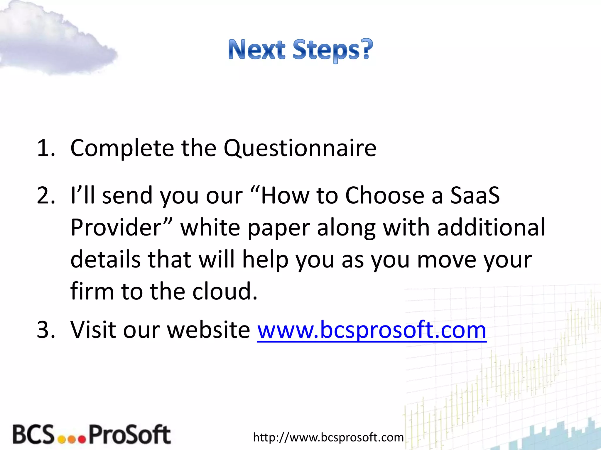 1. Complete the Questionnaire
2. I’ll send you our “How to Choose a SaaS
   Provider” white paper along with additional
   details that will help you as you move your
   firm to the cloud.
3. Visit our website www.bcsprosoft.com


                   http://www.bcsprosoft.com
 