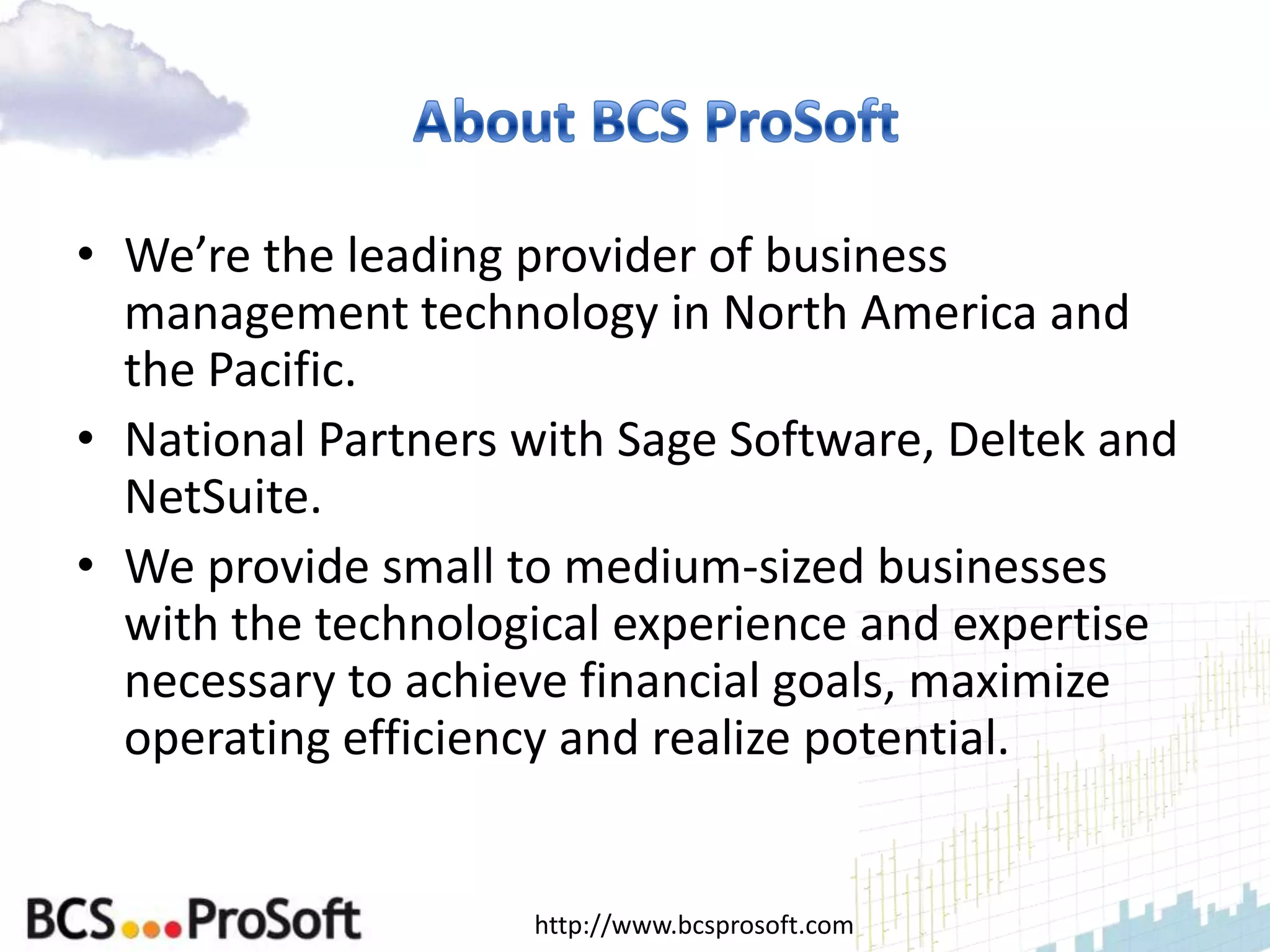 • We’re the leading provider of business
  management technology in North America and
  the Pacific.
• National Partners with Sage Software, Deltek and
  NetSuite.
• We provide small to medium-sized businesses
  with the technological experience and expertise
  necessary to achieve financial goals, maximize
  operating efficiency and realize potential.


                    http://www.bcsprosoft.com
 