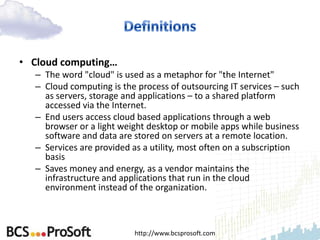 • Cloud computing…
  – The word "cloud" is used as a metaphor for "the Internet"
  – Cloud computing is the process of outsourcing IT services – such
    as servers, storage and applications – to a shared platform
    accessed via the Internet.
  – End users access cloud based applications through a web
    browser or a light weight desktop or mobile apps while business
    software and data are stored on servers at a remote location.
  – Services are provided as a utility, most often on a subscription
    basis
  – Saves money and energy, as a vendor maintains the
    infrastructure and applications that run in the cloud
    environment instead of the organization.



                          http://www.bcsprosoft.com
 