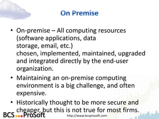 • On-premise – All computing resources
  (software applications, data
  storage, email, etc.)
  chosen, implemented, maintained, upgraded
  and integrated directly by the end-user
  organization.
• Maintaining an on-premise computing
  environment is a big challenge, and often
  expensive.
• Historically thought to be more secure and
  cheaper, but this is not true for most firms.
                   http://www.bcsprosoft.com
 