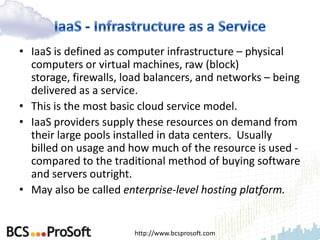 • IaaS is defined as computer infrastructure – physical
  computers or virtual machines, raw (block)
  storage, firewalls, load balancers, and networks – being
  delivered as a service.
• This is the most basic cloud service model.
• IaaS providers supply these resources on demand from
  their large pools installed in data centers. Usually
  billed on usage and how much of the resource is used -
  compared to the traditional method of buying software
  and servers outright.
• May also be called enterprise-level hosting platform.


                       http://www.bcsprosoft.com
 