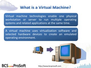 Virtual machine technologies enable one physical
workstation or server to run multiple operating
systems and related applications at the same time.

A virtual machine uses virtualization software and
selected hardware devices to create an emulated
operating environment.




                       http://www.bcsprosoft.com
 