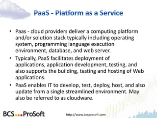 • Paas - cloud providers deliver a computing platform
  and/or solution stack typically including operating
  system, programming language execution
  environment, database, and web server.
• Typically, PaaS facilitates deployment of
  applications, application development, testing, and
  also supports the building, testing and hosting of Web
  applications.
• PaaS enables IT to develop, test, deploy, host, and also
  update from a single streamlined environment. May
  also be referred to as cloudware.

                        http://www.bcsprosoft.com
 