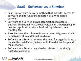 • SaaS is a software delivery method that provides access to
  software and its functions remotely as a Web-based
  service.
• Software as a Service allows organizations to access
  business functionality at a cost typically less than paying for
  licensed applications since SaaS pricing is based on a
  monthly fee.
• Also, because the software is hosted remotely, users don't
  need to invest in additional hardware.
• Software as a Service removes the need for organizations to
  handle the installation, set-up and often daily upkeep and
  maintenance.
• Software as a Service may also be referred to as simply
  hosted applications

                          http://www.bcsprosoft.com
 