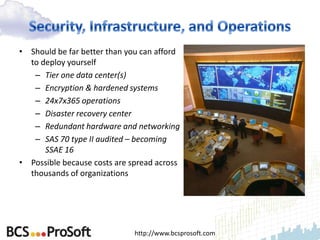 • Should be far better than you can afford
  to deploy yourself
   – Tier one data center(s)
   – Encryption & hardened systems
   – 24x7x365 operations
   – Disaster recovery center
   – Redundant hardware and networking
   – SAS 70 type II audited – becoming
      SSAE 16
• Possible because costs are spread across
  thousands of organizations




                              http://www.bcsprosoft.com
 
