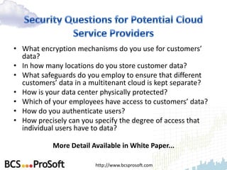 • What encryption mechanisms do you use for customers’
  data?
• In how many locations do you store customer data?
• What safeguards do you employ to ensure that different
  customers’ data in a multitenant cloud is kept separate?
• How is your data center physically protected?
• Which of your employees have access to customers’ data?
• How do you authenticate users?
• How precisely can you specify the degree of access that
  individual users have to data?

           More Detail Available in White Paper...

                        http://www.bcsprosoft.com
 
