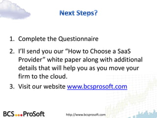 1. Complete the Questionnaire
2. I’ll send you our “How to Choose a SaaS
   Provider” white paper along with additional
   details that will help you as you move your
   firm to the cloud.
3. Visit our website www.bcsprosoft.com


                   http://www.bcsprosoft.com
 