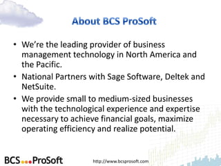• We’re the leading provider of business
  management technology in North America and
  the Pacific.
• National Partners with Sage Software, Deltek and
  NetSuite.
• We provide small to medium-sized businesses
  with the technological experience and expertise
  necessary to achieve financial goals, maximize
  operating efficiency and realize potential.


                    http://www.bcsprosoft.com
 