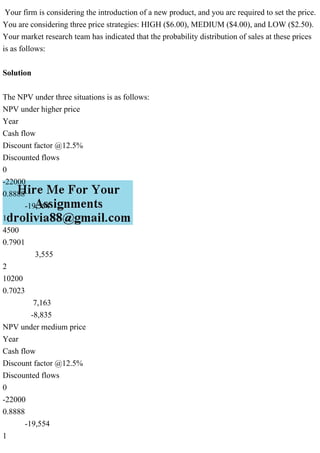 Your firm is considering the introduction of a new product, and you arc required to set the price.
You are considering three price strategies: HIGH ($6.00), MEDIUM ($4.00), and LOW ($2.50).
Your market research team has indicated that the probability distribution of sales at these prices
is as follows:
Solution
The NPV under three situations is as follows:
NPV under higher price
Year
Cash flow
Discount factor @12.5%
Discounted flows
0
-22000
0.8888
-19,554
1
4500
0.7901
3,555
2
10200
0.7023
7,163
-8,835
NPV under medium price
Year
Cash flow
Discount factor @12.5%
Discounted flows
0
-22000
0.8888
-19,554
1
 