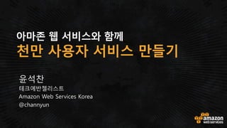 AWS와 함께 확장성 높은
천만 사용자 웹 서비스 만들기
클라우드를 통한 확장성 높은 웹 및 모바일 앱 개발을 위한
아키텍쳐 단계별 구성 방법!
윤석찬
테크에반젤리스트
Amazon Web Services Korea
http://twitter.com/channyun
http://facebook.com/channyblog
 