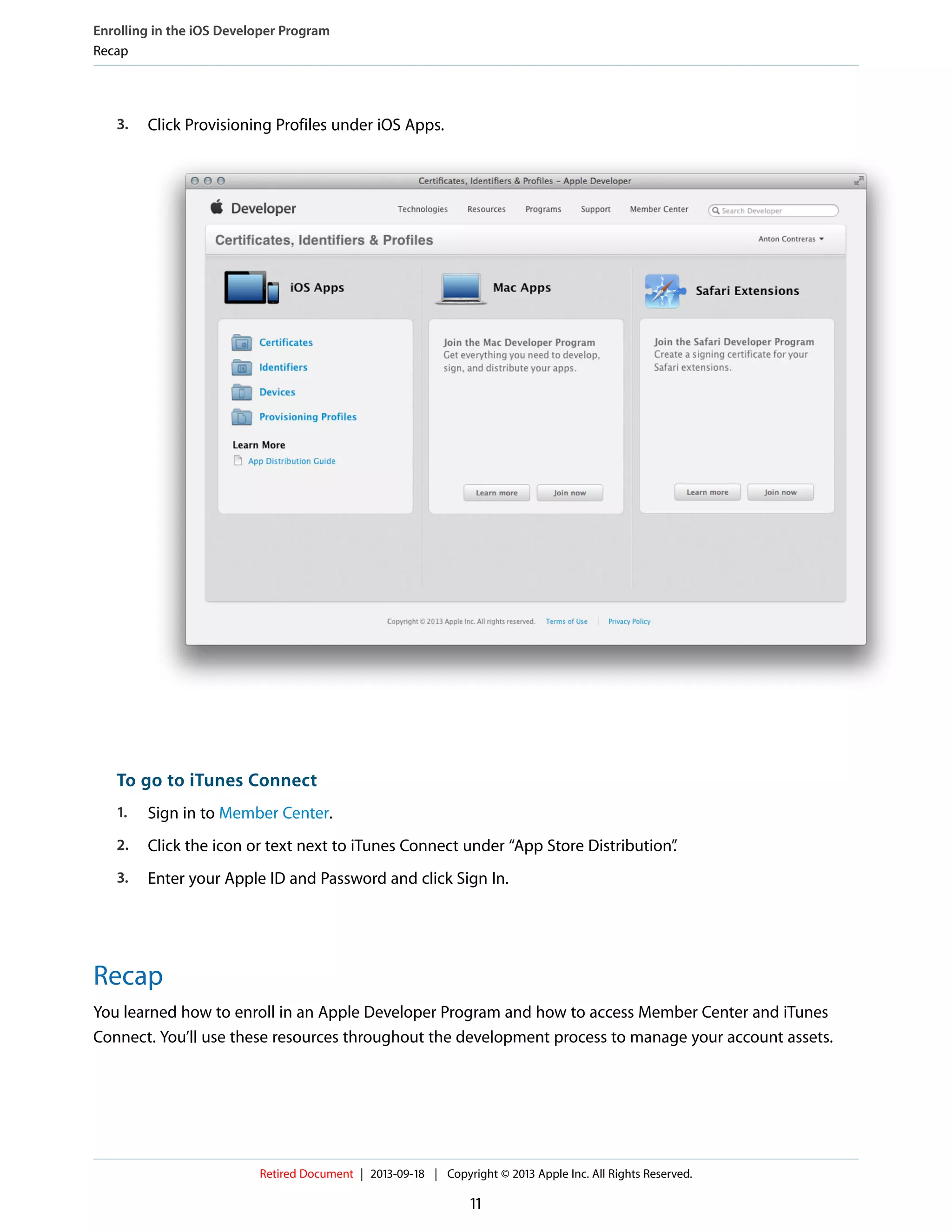 3. Click Provisioning Profiles under iOS Apps.
To go to iTunes Connect
1. Sign in to Member Center.
2. Click the icon or text next to iTunes Connect under “App Store Distribution”.
3. Enter your Apple ID and Password and click Sign In.
Recap
You learned how to enroll in an Apple Developer Program and how to access Member Center and iTunes
Connect. You’ll use these resources throughout the development process to manage your account assets.
Enrolling in the iOS Developer Program
Recap
Retired Document | 2013-09-18 | Copyright © 2013 Apple Inc. All Rights Reserved.
11
 