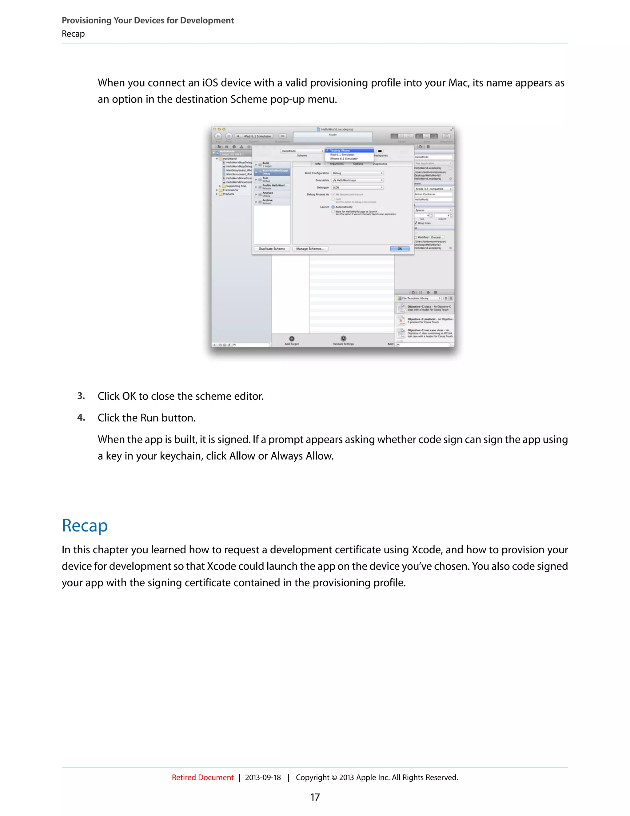 When you connect an iOS device with a valid provisioning profile into your Mac, its name appears as
an option in the destination Scheme pop-up menu.
3. Click OK to close the scheme editor.
4. Click the Run button.
When the app is built, it is signed. If a prompt appears asking whether code sign can sign the app using
a key in your keychain, click Allow or Always Allow.
Recap
In this chapter you learned how to request a development certificate using Xcode, and how to provision your
device for development so that Xcode could launch the app on the device you’ve chosen. You also code signed
your app with the signing certificate contained in the provisioning profile.
Provisioning Your Devices for Development
Recap
Retired Document | 2013-09-18 | Copyright © 2013 Apple Inc. All Rights Reserved.
17
 