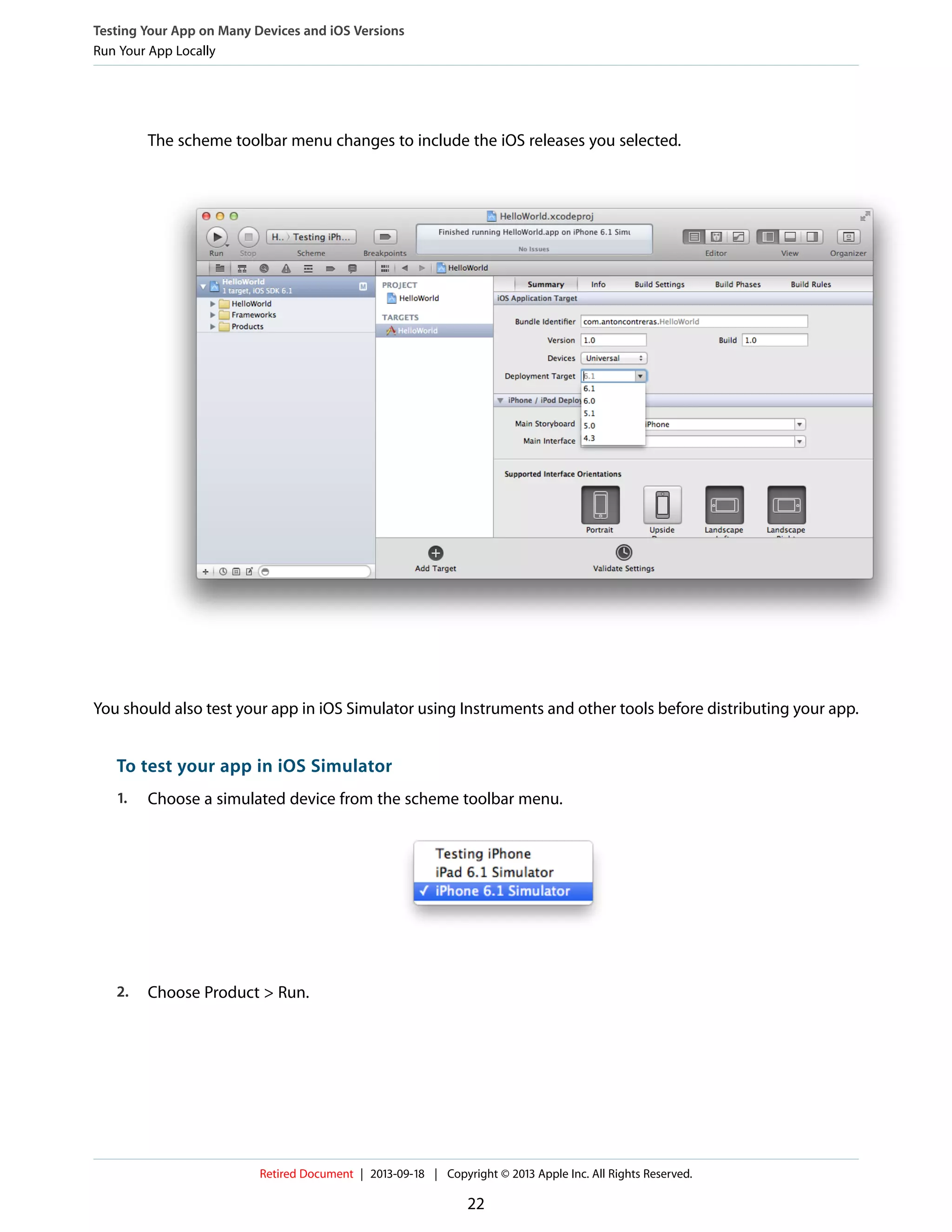 The scheme toolbar menu changes to include the iOS releases you selected.
You should also test your app in iOS Simulator using Instruments and other tools before distributing your app.
To test your app in iOS Simulator
1. Choose a simulated device from the scheme toolbar menu.
2. Choose Product > Run.
Testing Your App on Many Devices and iOS Versions
Run Your App Locally
Retired Document | 2013-09-18 | Copyright © 2013 Apple Inc. All Rights Reserved.
22
 