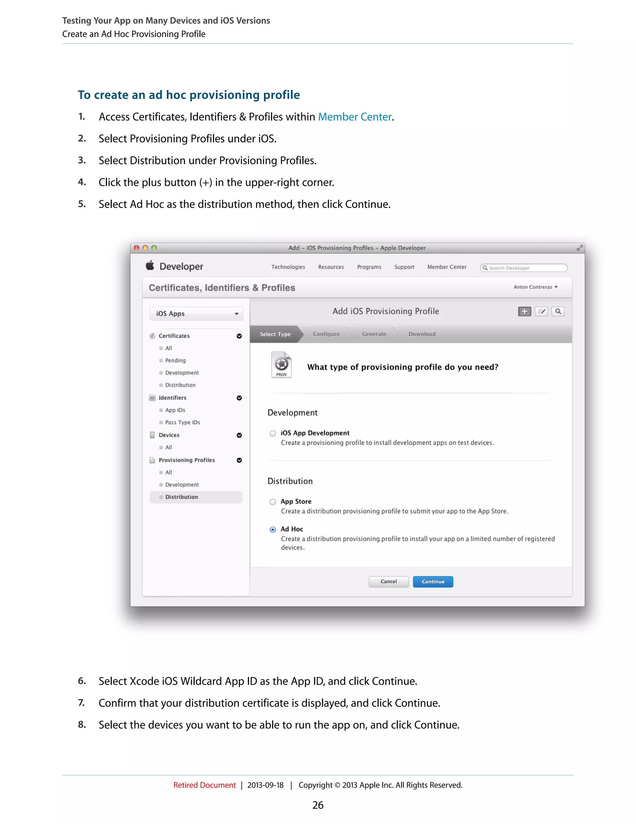 To create an ad hoc provisioning profile
1. Access Certificates, Identifiers & Profiles within Member Center.
2. Select Provisioning Profiles under iOS.
3. Select Distribution under Provisioning Profiles.
4. Click the plus button (+) in the upper-right corner.
5. Select Ad Hoc as the distribution method, then click Continue.
6. Select Xcode iOS Wildcard App ID as the App ID, and click Continue.
7. Confirm that your distribution certificate is displayed, and click Continue.
8. Select the devices you want to be able to run the app on, and click Continue.
Testing Your App on Many Devices and iOS Versions
Create an Ad Hoc Provisioning Profile
Retired Document | 2013-09-18 | Copyright © 2013 Apple Inc. All Rights Reserved.
26
 