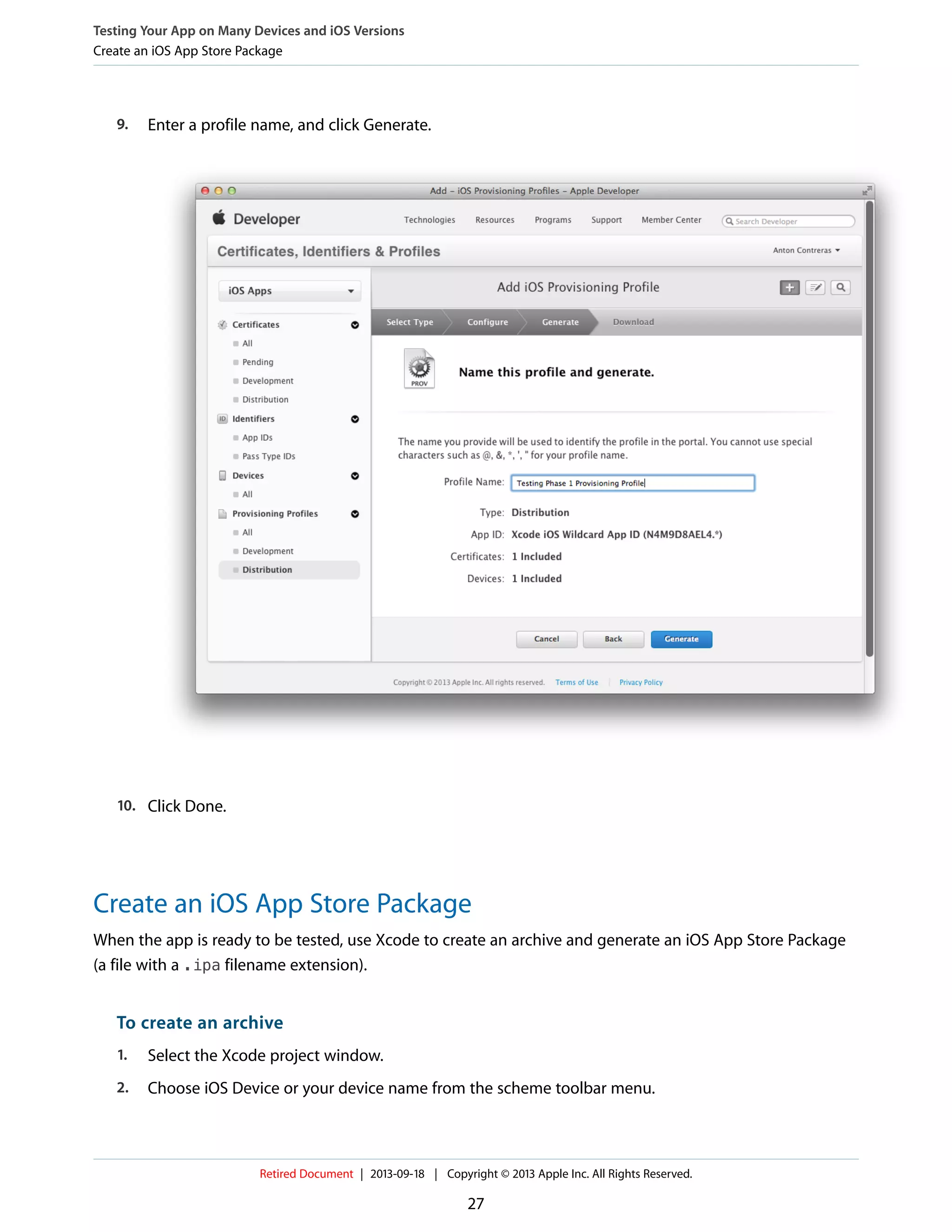 9. Enter a profile name, and click Generate.
10. Click Done.
Create an iOS App Store Package
When the app is ready to be tested, use Xcode to create an archive and generate an iOS App Store Package
(a file with a .ipa filename extension).
To create an archive
1. Select the Xcode project window.
2. Choose iOS Device or your device name from the scheme toolbar menu.
Testing Your App on Many Devices and iOS Versions
Create an iOS App Store Package
Retired Document | 2013-09-18 | Copyright © 2013 Apple Inc. All Rights Reserved.
27
 